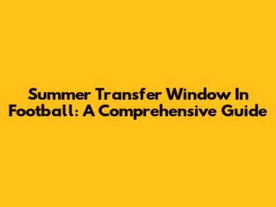 Summer Transfer Window In Football: A Comprehensive Guide