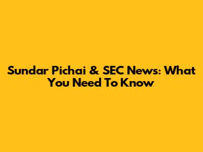 Sundar Pichai & SEC News: What You Need To Know