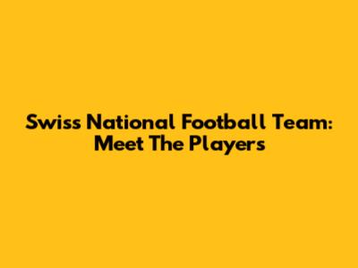 Swiss National Football Team: Meet The Players