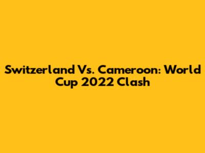 Switzerland Vs. Cameroon: World Cup 2022 Clash