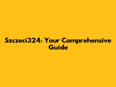 Szczeci324: Your Comprehensive Guide