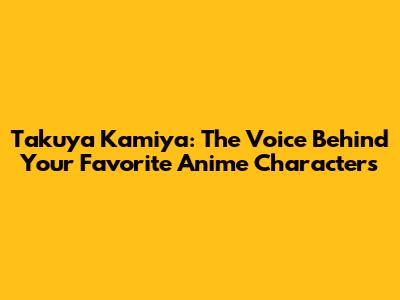 Takuya Kamiya: The Voice Behind Your Favorite Anime Characters