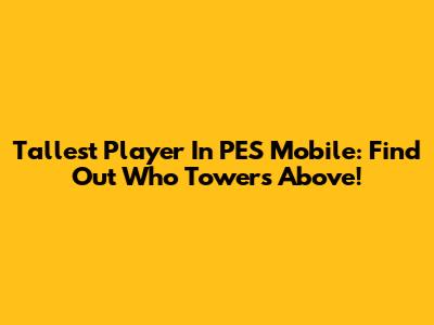 Tallest Player In PES Mobile: Find Out Who Towers Above!