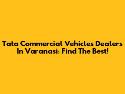 Tata Commercial Vehicles Dealers In Varanasi: Find The Best!