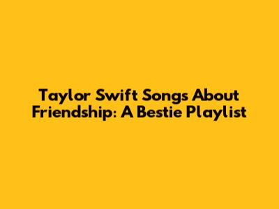 Taylor Swift Songs About Friendship: A Bestie Playlist