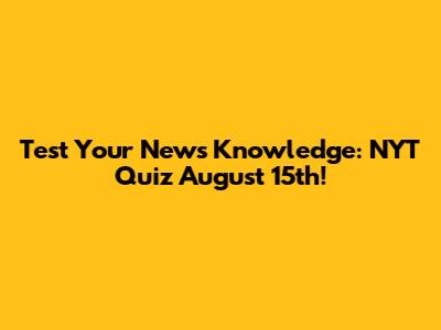 Test Your News Knowledge: NYT Quiz August 15th!