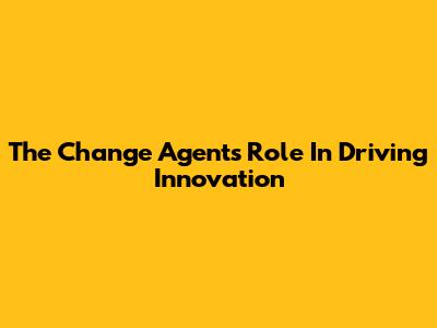 The Change Agent's Role In Driving Innovation