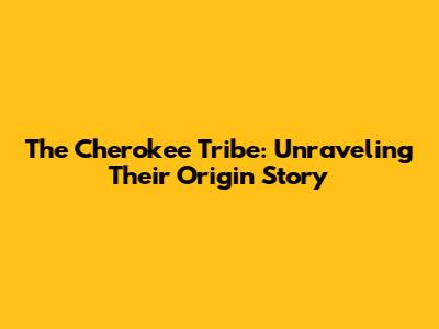 The Cherokee Tribe: Unraveling Their Origin Story