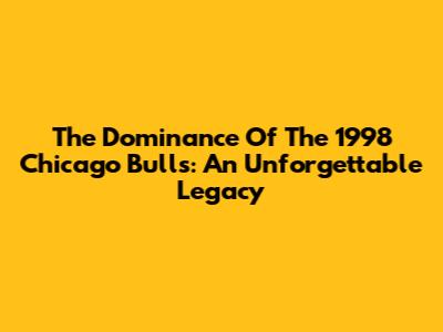 The Dominance Of The 1998 Chicago Bulls: An Unforgettable Legacy