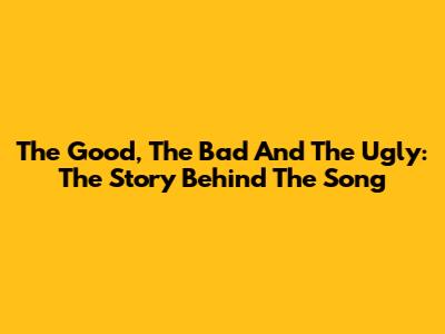 The Good, The Bad And The Ugly: The Story Behind The Song