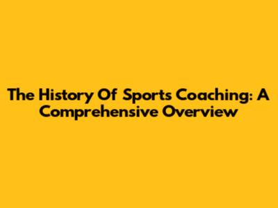 The History Of Sports Coaching: A Comprehensive Overview