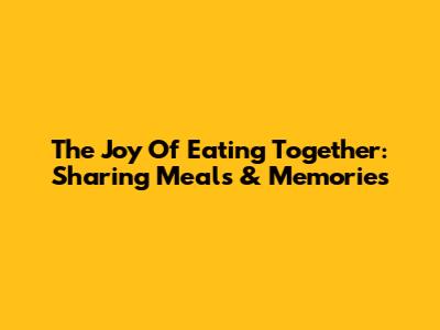 The Joy Of Eating Together: Sharing Meals & Memories