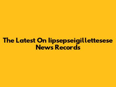 The Latest On Iipsepseigillettesese News Records