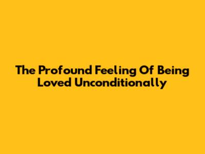 The Profound Feeling Of Being Loved Unconditionally