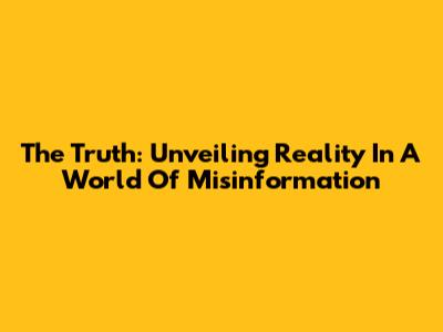 The Truth: Unveiling Reality In A World Of Misinformation