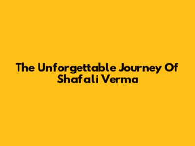 The Unforgettable Journey Of Shafali Verma