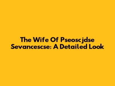The Wife Of Pseoscjdse Sevancescse: A Detailed Look