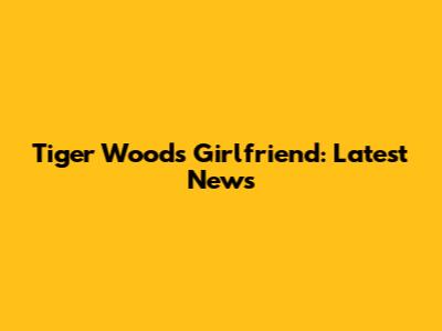 Tiger Woods' Girlfriend: Latest News