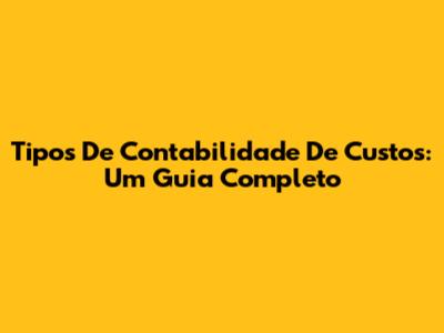 Tipos De Contabilidade De Custos: Um Guia Completo