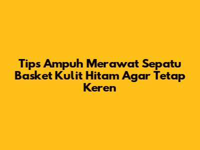 Tips Ampuh Merawat Sepatu Basket Kulit Hitam Agar Tetap Keren