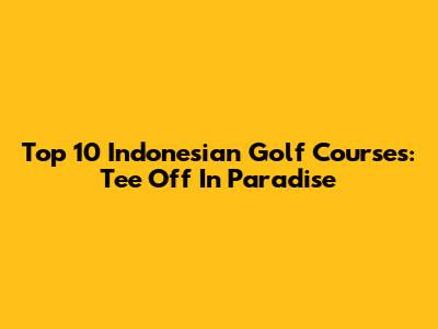 Top 10 Indonesian Golf Courses: Tee Off In Paradise