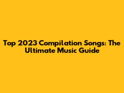 Top 2023 Compilation Songs: The Ultimate Music Guide