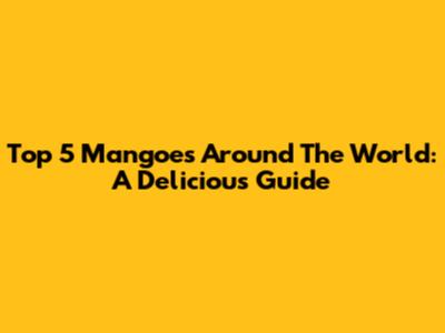 Top 5 Mangoes Around The World: A Delicious Guide