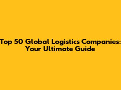 Top 50 Global Logistics Companies: Your Ultimate Guide