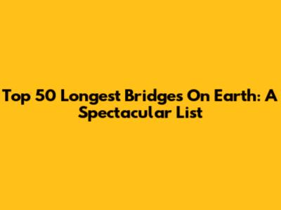 Top 50 Longest Bridges On Earth: A Spectacular List