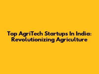 Top AgriTech Startups In India: Revolutionizing Agriculture
