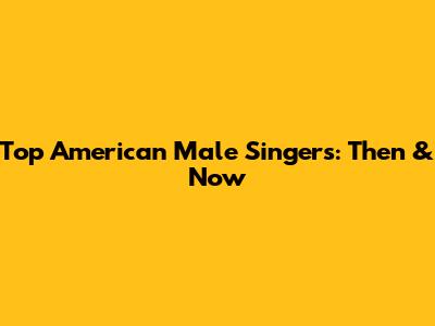 Top American Male Singers: Then & Now