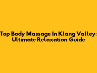Top Body Massage In Klang Valley: Ultimate Relaxation Guide