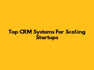 Top CRM Systems For Scaling Startups