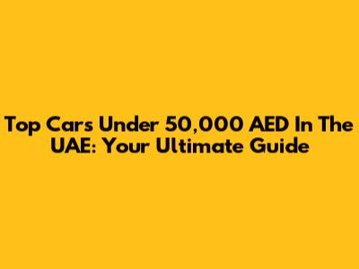 Top Cars Under 50,000 AED In The UAE: Your Ultimate Guide