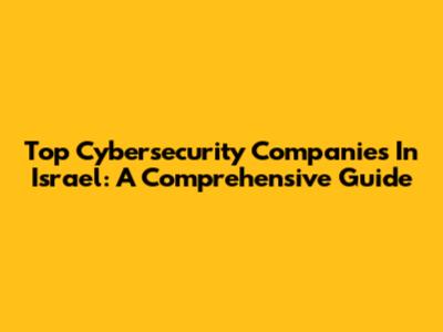Top Cybersecurity Companies In Israel: A Comprehensive Guide