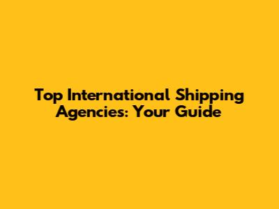 Top International Shipping Agencies: Your Guide