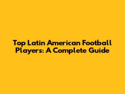 Top Latin American Football Players: A Complete Guide