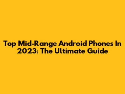 Top Mid-Range Android Phones In 2023: The Ultimate Guide