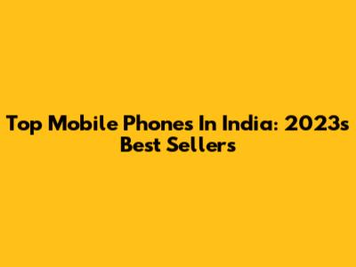 Top Mobile Phones In India: 2023's Best Sellers