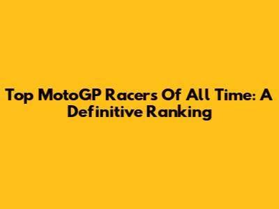 Top MotoGP Racers Of All Time: A Definitive Ranking
