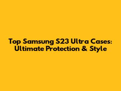 Top Samsung S23 Ultra Cases: Ultimate Protection & Style