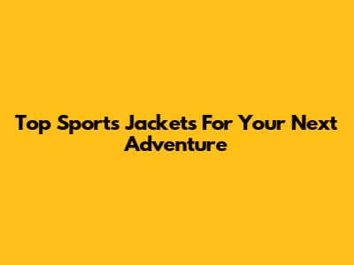 Top Sports Jackets For Your Next Adventure