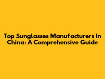Top Sunglasses Manufacturers In China: A Comprehensive Guide