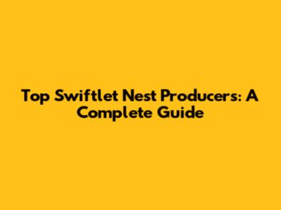 Top Swiftlet Nest Producers: A Complete Guide