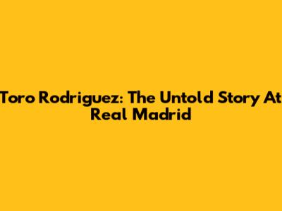 Toro Rodriguez: The Untold Story At Real Madrid