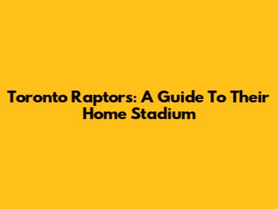 Toronto Raptors: A Guide To Their Home Stadium