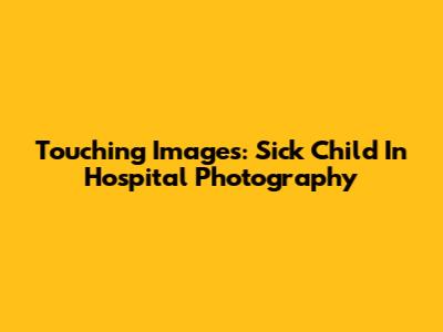 Touching Images: Sick Child In Hospital Photography