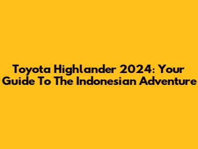 Toyota Highlander 2024: Your Guide To The Indonesian Adventure