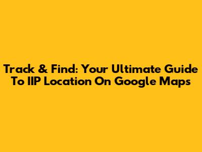 Track & Find: Your Ultimate Guide To IIP Location On Google Maps