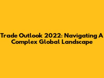 Trade Outlook 2022: Navigating A Complex Global Landscape